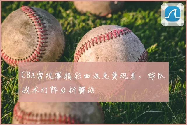 CBA常规赛精彩回放免费观看，球队战术对阵分析解读