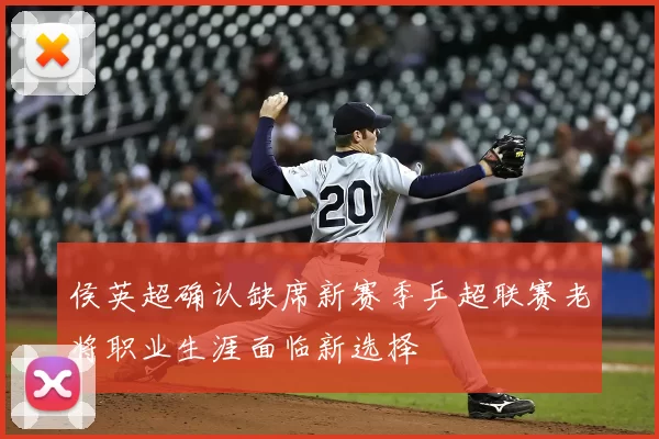 侯英超确认缺席新赛季乒超联赛老将职业生涯面临新选择