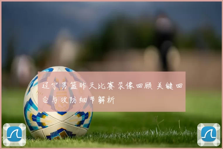 辽宁男篮昨天比赛录像回顾 关键回合与攻防细节解析