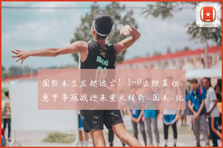 国际米兰发起逃亡！1-0击败莱切，意甲争冠战迎来重大转折_国米_比赛_关键