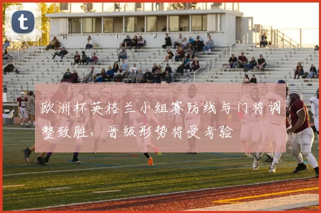 欧洲杯英格兰小组赛防线与门将调整致胜，晋级形势将受考验