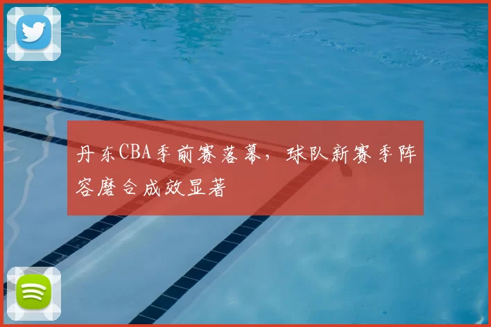 丹东CBA季前赛落幕，球队新赛季阵容磨合成效显著