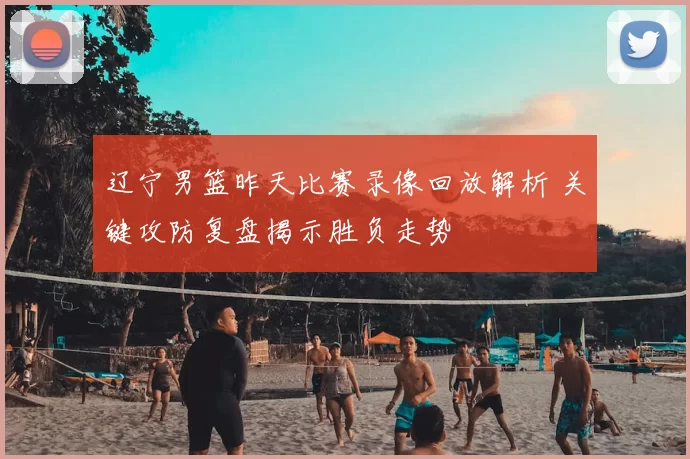 辽宁男篮昨天比赛录像回放解析 关键攻防复盘揭示胜负走势