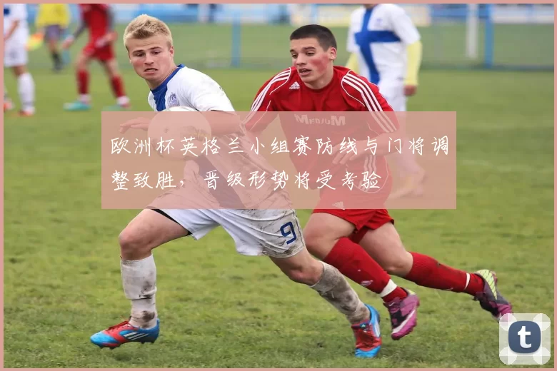 欧洲杯英格兰小组赛防线与门将调整致胜，晋级形势将受考验