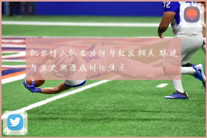 凯尔特人队名为何与红发相关 球迷与历史渊源成讨论焦点