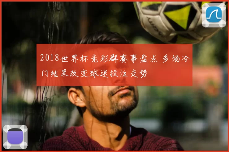 2018世界杯竞彩群赛事盘点 多场冷门结果改变球迷投注走势