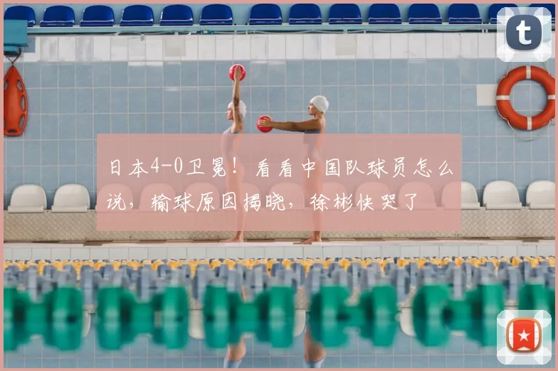 日本4-0卫冕！看看中国队球员怎么说，输球原因揭晓，徐彬快哭了