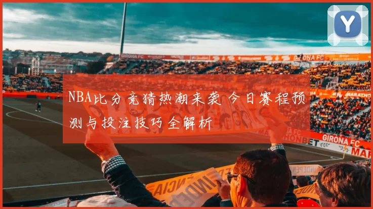 NBA比分竞猜热潮来袭 今日赛程预测与投注技巧全解析