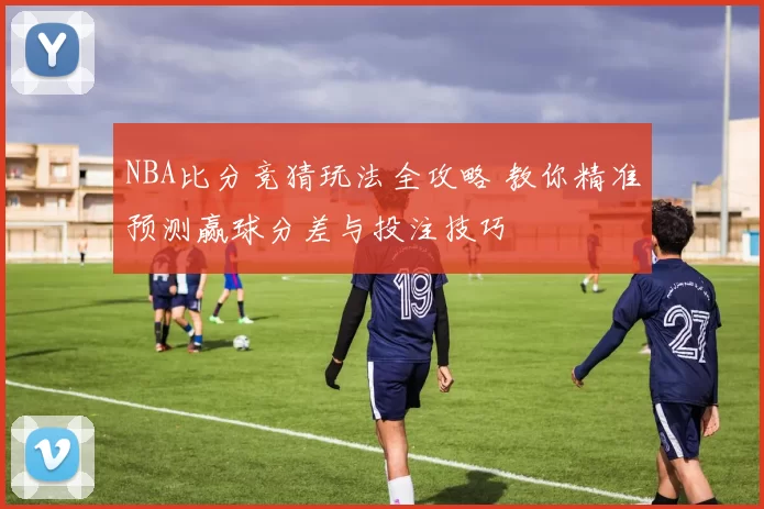 NBA比分竞猜玩法全攻略 教你精准预测赢球分差与投注技巧