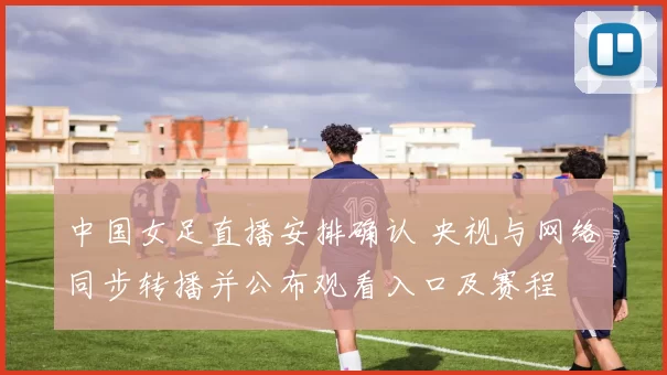 中国女足直播安排确认 央视与网络同步转播并公布观看入口及赛程