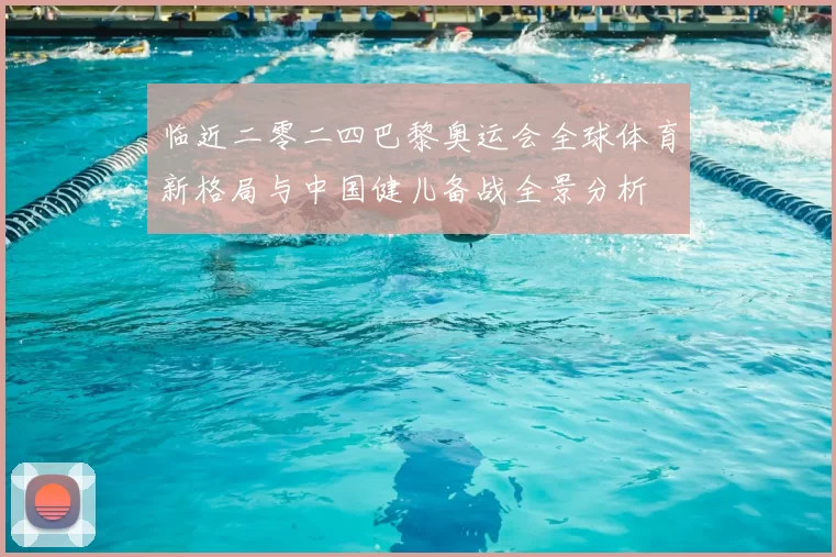 临近二零二四巴黎奥运会全球体育新格局与中国健儿备战全景分析