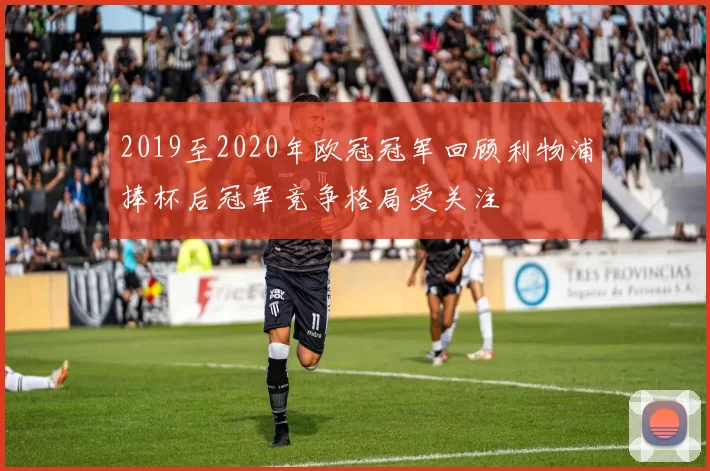 2019至2020年欧冠冠军回顾利物浦捧杯后冠军竞争格局受关注