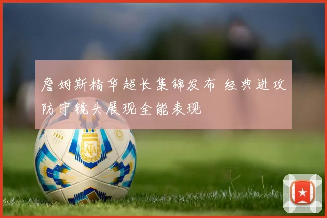 詹姆斯精华超长集锦发布 经典进攻防守镜头展现全能表现