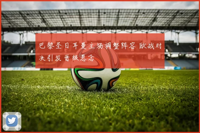 巴黎圣日耳曼主场调整阵容 欧战对决引发晋级悬念