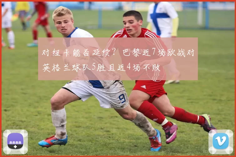 对纽卡能否延续？巴黎近7场欧战对英格兰球队5胜且近4场不败