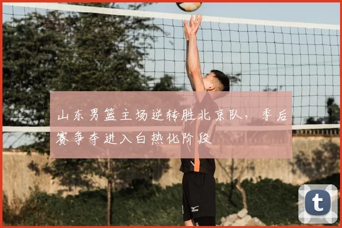 山东男篮主场逆转胜北京队，季后赛争夺进入白热化阶段
