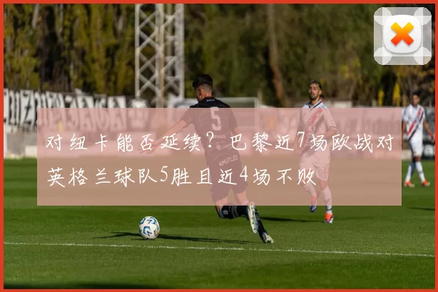 对纽卡能否延续？巴黎近7场欧战对英格兰球队5胜且近4场不败