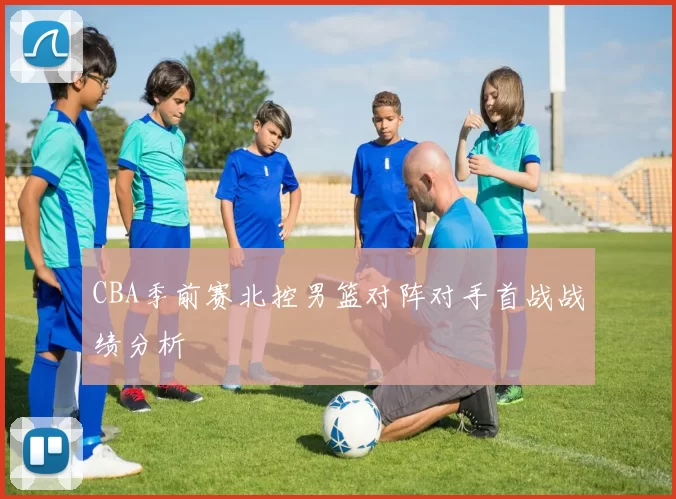 CBA季前赛北控男篮对阵对手首战战绩分析