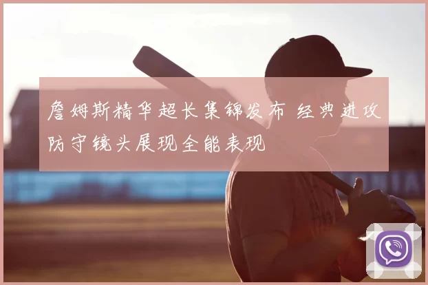 詹姆斯精华超长集锦发布 经典进攻防守镜头展现全能表现